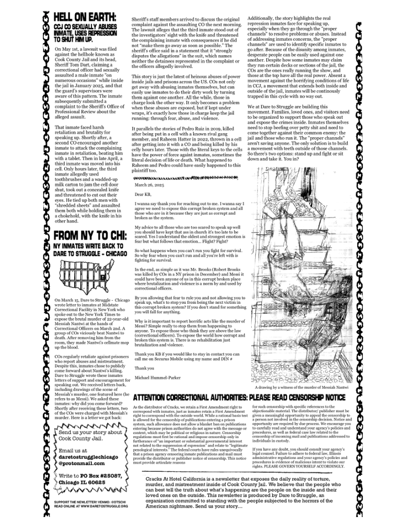 (CCJ CO SEXUALLY ABUSES NATE LSS ERESSON TOSHUT HM UP.  On My 5t lawsitwas e gine the hellbole known e Cook Coursy Jai and Hshead, Sherf Tom Dar, chiming a Comectionsloficr had exualy Sl  male mmate “on umerous occasions” il fside thejaiin Jamiary 2025, and tht the guand s supervsors vere avare of this attem, The imate Sibsequentysubmitieda complaint o the SherifsOfficeof Proisionsl Revew sbout e slleged sl  Thst nmate aced harsh, tlationand brutalityfor Seaking . Shortly aera Seand COencouraged ancber {amate 1o atack th complining iamate i relision,besing b il table. Then ke Ape Third nmate wa movd o s el Oy hoves er e hid nmateallgedl wed toohbrishes and avadde . milk carton toan th ol dour Shu, ookt a conceaed ke nd hreatened 1o e ot theie s et up bt men with Shveded shets and ssaled them bothwhic hlding hem S chosebold, it he ke inhis Stberhand.  FROM NY TO CHI: NY INVATES WAITE BACK TO ’DARE T0 STRUGGLE - CHCAGO  OnMarh 15, Dre oS - Chisg Comschans Faityn New Yomoha ke ot e New York e o e the bl oo of #ear-ckd. STt e b o Conmeions O o March and A ECD: oyt room ey e s bt p ey  b gt e e s et It e o by ot o shout et g Btk i ki kW e e bk S’ e ne o ere it e Wo e e Tt why i o come Frward? Shorly aferreceig s . e e v i Moy i o 2 e B bk  Send s your story sbout ‘Coolk County Jail  Email us at  daretostrugglechicago @protonmail.com  Virite to PO Box #25087, ) Gnicago 1. 60625  SherfFs taff members arived o discussthe rgial complaintaginat theasauling CO th next mormin. The et lleges that he tird it stou ot f theinvestigators sightwithth kil and tresened Uhecomplining nmate with consequence it e did ot ke thengo ey 5 0 o psible”The e ffce b n 4 st hat 1 “Sronely iputes theslgations i the i, whih names neithor e dotaees represened th compint o theoffcors allegalyivolvc.  Th soryis st the et of heinous sbusesof poer inside jals s prisons aerossth US. O ot oty et ey with o immate themschs, bt can oy vae ot oo hes ey work by s e againtone amthe. Al i i, those i charge ok the oher . T oy becomes  problom When hese ahuse are cxpos, ot ket e e, e exactlyhow thos incharge ko he i Funning: trough e, e, nd vience  It paralelsthe soriesof P Rui in 019, kil e beingput 3l it  knonn v 3  merer, and Rabeom Hotter i 2022, thrown i o e i nto % with 8 CO and being il by b  Addiionaly,te story Kighlights theral Fepresson it fcefo pesking . expecially hen ey go thovgh the proper Channels o resalve provlems o abuses ntead ofadrssing nmates concerns, the-proper Chanels’ ar e to ety Specc inmates o o ahe, Becauc fth dieunity smong inmate, cspere people can b sl wed aaine one Snother. Despe hov Some it may cam  ey ru cerai decks o section of the i the 0% ar the s ey o the o, thoseat the o haveall he red power Alsent 3 movcament gt the borsing comdion of e InCC, 3 movement tht extends bth ncde and outsdéof he i, inmates will b continousty {rapped i this ey with noway out.  We t Dare toStrggle are bulding this movenent. Fansles. loved s, and vstors nesd 1o beoranizd o suppartthose who spak ot S cxpoe hecrimes n<e. Tmates themseves e 0 sop bckngaver pty shit and e 10 Come ogeher g hescommon enemy: the il o hose whrua . Th - proper channs” Sra sovimg o, The oy slution 10 bkl  ‘Sl Rours e Those i h erl ey 10 the ls 2 movement withecthoutsid of thoe chanils.  v thepoer offorce apint mates, sometimes e  Tiealdeiion o e o deth,What happenedto  Raleom s P could have susly happened o thi  phiniffioo. B Nach26 2025  [  e  St i e ey a1 e 40 [ "  Sy o  1 those o aetonsared o spskupel o ke e e e 3 o e  e Vesandeand e ot s gt ot  o st oo ot o, PR P  DV — S5 iy ot e ot o oy f e & i st  ivle it v M. Bosks (Rt Brocks  i COn Y pricon  Dcmber N ¢  o e ey oo i ot ke e S i 30 il 3 o by 00 LB rrctonsl oo  2y you hon tht e o ey and ek aloog you  SR o sopy sk bt s st  Wit broken st o o Aol o smehig  Wittt o et boriic s et o  e S el oyt o bappenin 10 o To e those itk ey s st e  oo ) T xpce the gl o corapt .  ki e Tor o Tebab i ok It s  allme o Secuis bl sy e and DI #  Ty Miche Humme Pk  e ook e it e  e ey oo,  g ecatnd i ot ot e b o  o vk g i e et o et i oy  okyou o acingout o . Lwanna s P e pe Sty  Sothercs two ptions:stand up and Fght o it o am tak £ You 07  e e  T — T S e e PLRAS AN YOURELY SCCORINGLY  (Cracks AtHotel Calforna s  newsleter hat exposes the dailyrealiy o orture, mder, and mistreatment inside of Gook County il We believe that the people who can best el the truh about what’s happering ire he people on the inside and heir loved ones on the outsids. Ths newsleter i produced by Dare o Struggie, an rganization commited o standing with the poople subjected 1o e Rorrrs of e  ‘American nightmare. Send s your sory... 